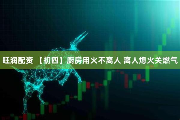 旺润配资 【初四】厨房用火不离人 离人熄火关燃气