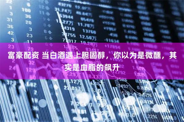 富豪配资 当白酒遇上胆固醇，你以为是微醺，其实是血脂的飙升