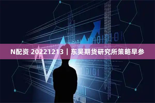 N配资 20221213｜东吴期货研究所策略早参