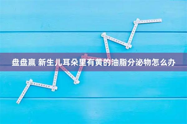 盘盘赢 新生儿耳朵里有黄的油脂分泌物怎么办