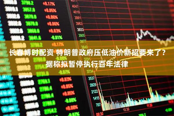 长春博时配资 特朗普政府压低油价新招要来了？据称拟暂停执行百年法律