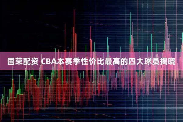 国荣配资 CBA本赛季性价比最高的四大球员揭晓