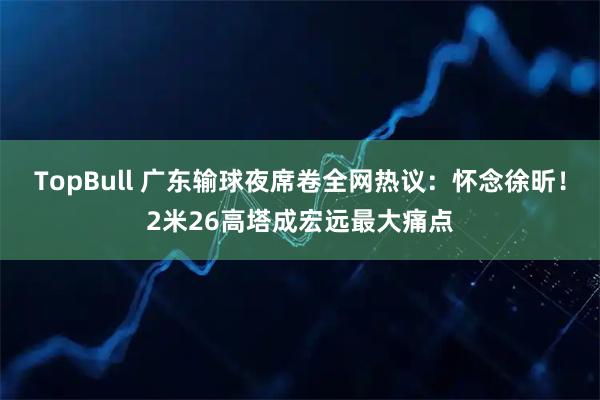 TopBull 广东输球夜席卷全网热议：怀念徐昕！2米26高塔成宏远最大痛点