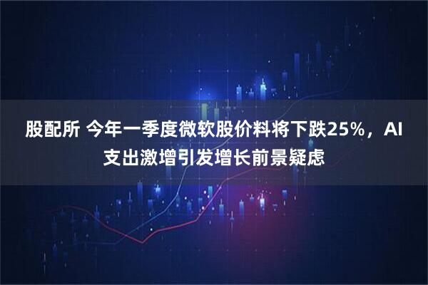 股配所 今年一季度微软股价料将下跌25%，AI支出激增引发增长前景疑虑