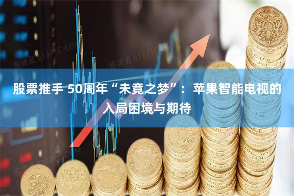 股票推手 50周年“未竟之梦”：苹果智能电视的入局困境与期待