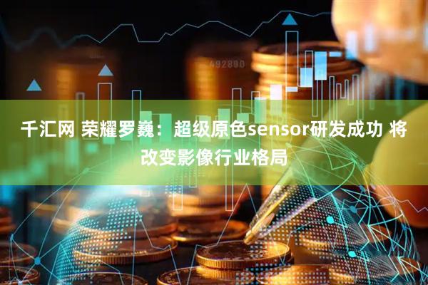 千汇网 荣耀罗巍：超级原色sensor研发成功 将改变影像行业格局