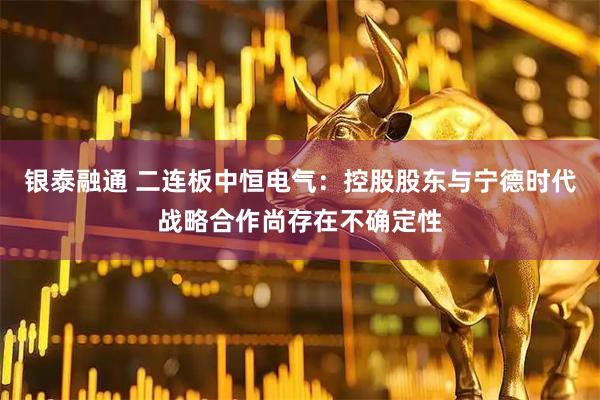 银泰融通 二连板中恒电气：控股股东与宁德时代战略合作尚存在不确定性