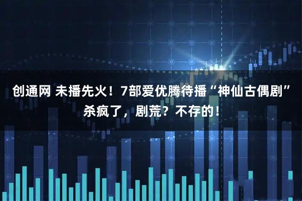 创通网 未播先火！7部爱优腾待播“神仙古偶剧”杀疯了，剧荒？不存的！