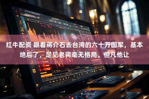 红牛配资 跟着蒋介石去台湾的六十万国军，基本绝后了，足见老蒋毫无格局。但凡他让