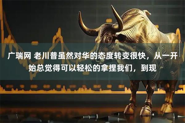 广瑞网 老川普虽然对华的态度转变很快，从一开始总觉得可以轻松的拿捏我们，到现