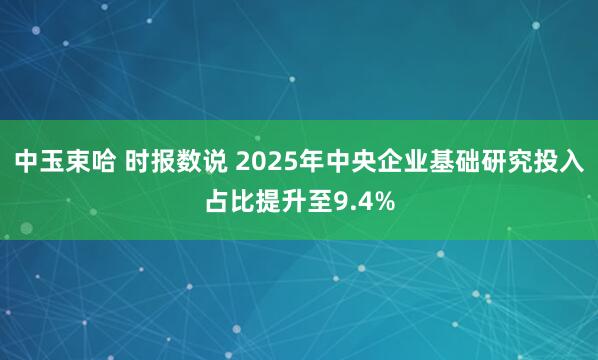 中玉束哈 时报数说 2025年中央企业基础研究投入占比提升至9.4%