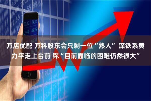 万店优配 万科股东会只剩一位“熟人” 深铁系黄力平走上台前 称“目前面临的困难仍然很大”