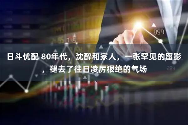 日斗优配 80年代，沈醉和家人，一张罕见的留影，褪去了往日凌厉狠绝的气场