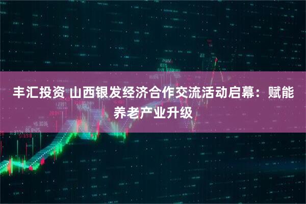 丰汇投资 山西银发经济合作交流活动启幕：赋能养老产业升级