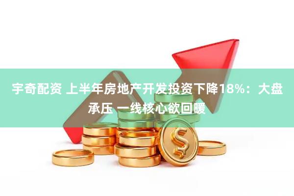 宇奇配资 上半年房地产开发投资下降18%：大盘承压 一线核心欲回暖