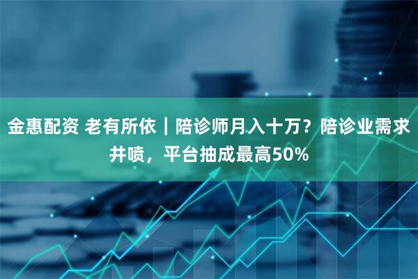 金惠配资 老有所依｜陪诊师月入十万？陪诊业需求井喷，平台抽成最高50%