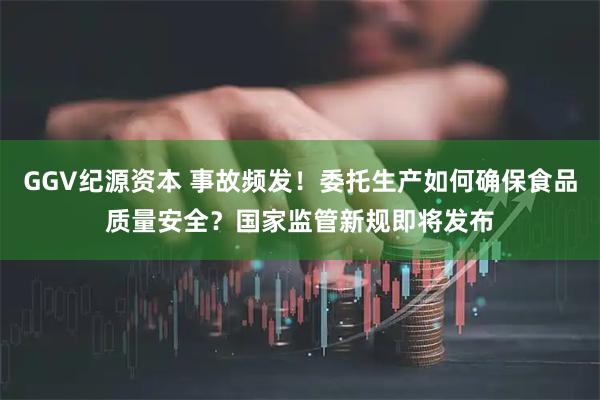 GGV纪源资本 事故频发！委托生产如何确保食品质量安全？国家监管新规即将发布