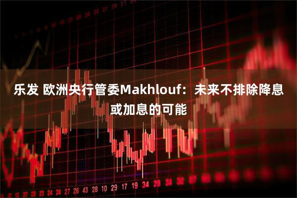 乐发 欧洲央行管委Makhlouf：未来不排除降息或加息的可能