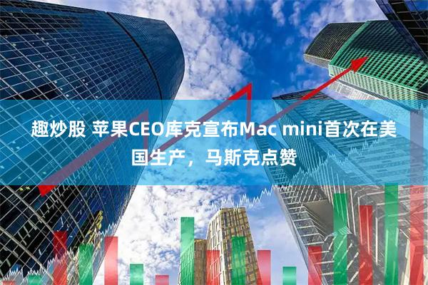 趣炒股 苹果CEO库克宣布Mac mini首次在美国生产，马斯克点赞