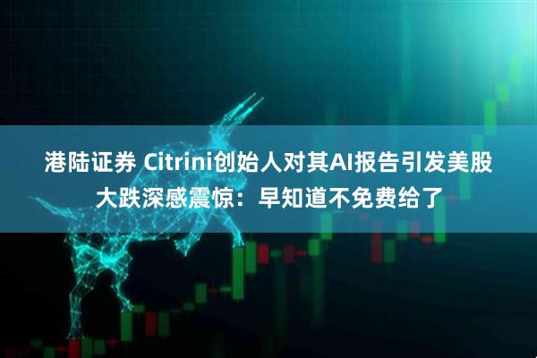 港陆证券 Citrini创始人对其AI报告引发美股大跌深感震惊：早知道不免费给了