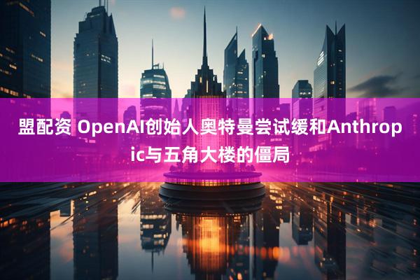 盟配资 OpenAI创始人奥特曼尝试缓和Anthropic与五角大楼的僵局