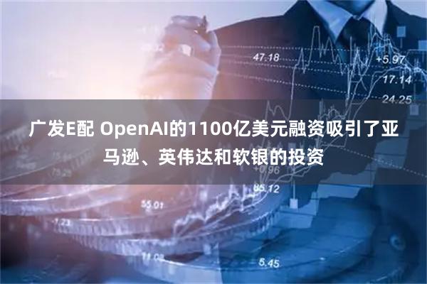 广发E配 OpenAI的1100亿美元融资吸引了亚马逊、英伟达和软银的投资