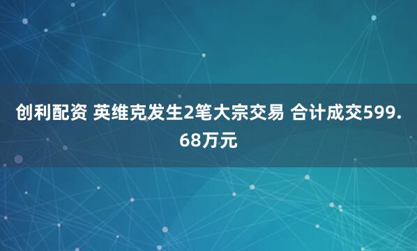 创利配资 英维克发生2笔大宗交易 合计成交599.68万元