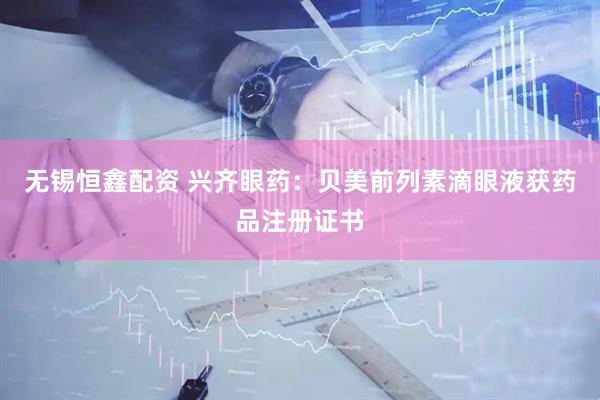 无锡恒鑫配资 兴齐眼药：贝美前列素滴眼液获药品注册证书