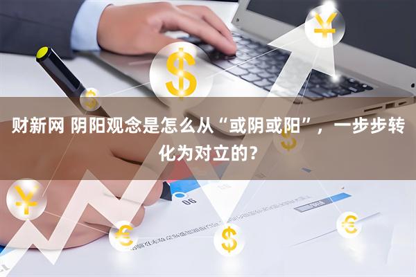 财新网 阴阳观念是怎么从“或阴或阳”，一步步转化为对立的？