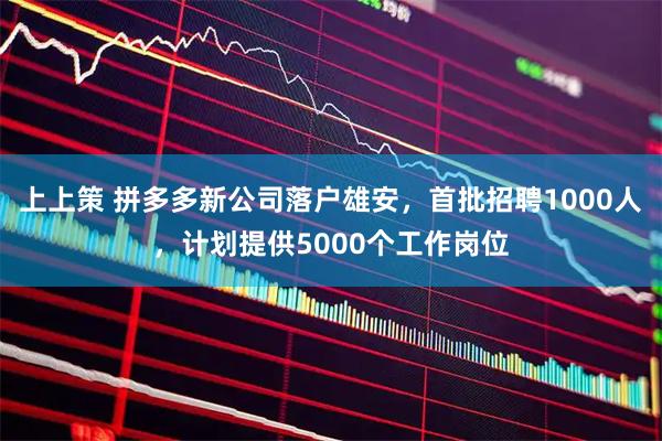 上上策 拼多多新公司落户雄安，首批招聘1000人，计划提供5000个工作岗位