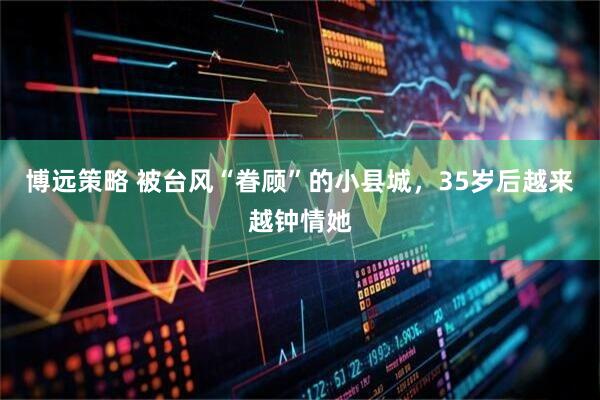 博远策略 被台风“眷顾”的小县城，35岁后越来越钟情她