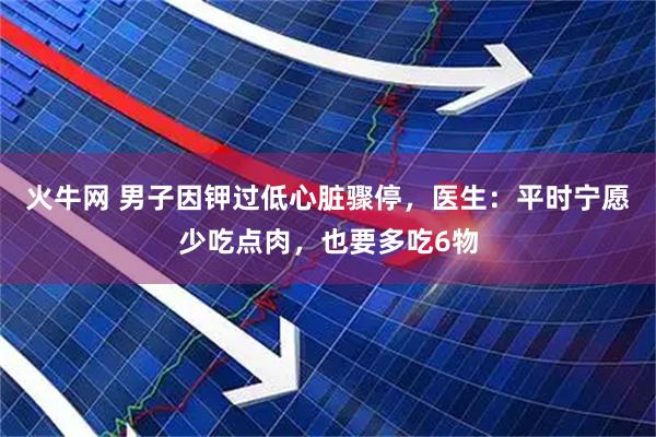火牛网 男子因钾过低心脏骤停，医生：平时宁愿少吃点肉，也要多吃6物