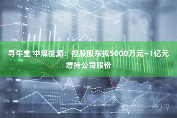 寻牛堂 中煤能源：控股股东拟5000万元—1亿元增持公司股份